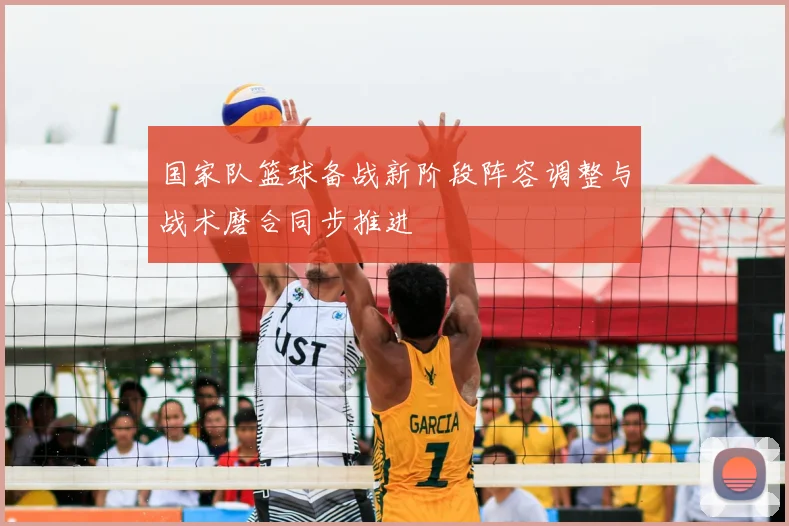 国家队篮球备战新阶段阵容调整与战术磨合同步推进