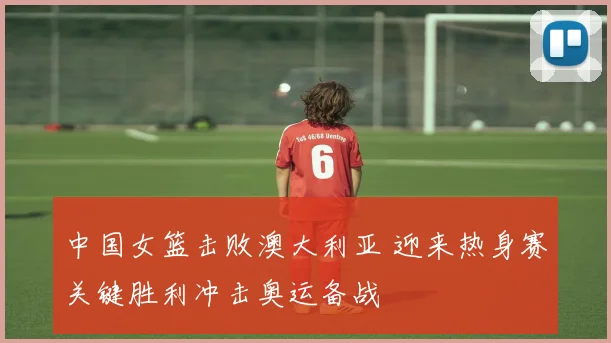 中国女篮击败澳大利亚 迎来热身赛关键胜利冲击奥运备战