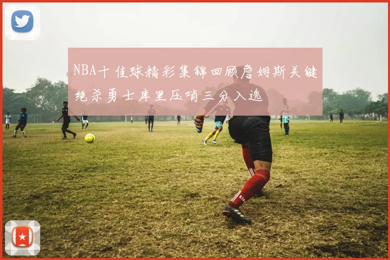 NBA十佳球精彩集锦回顾詹姆斯关键绝杀勇士库里压哨三分入选