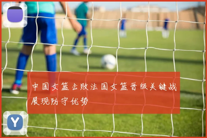 中国女篮击败法国女篮晋级关键战展现防守优势