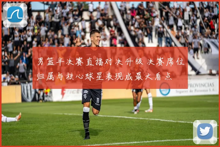 男篮半决赛直播对决升级 决赛席位归属与核心球星表现成最大看点