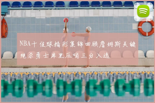 NBA十佳球精彩集锦回顾詹姆斯关键绝杀勇士库里压哨三分入选