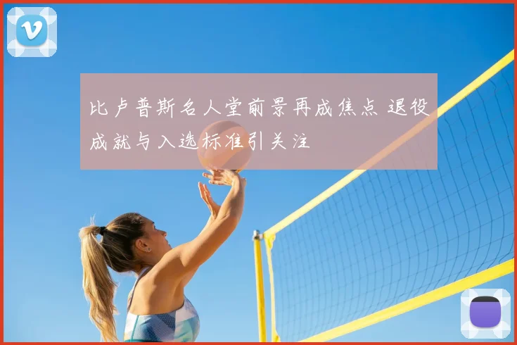 比卢普斯名人堂前景再成焦点 退役成就与入选标准引关注