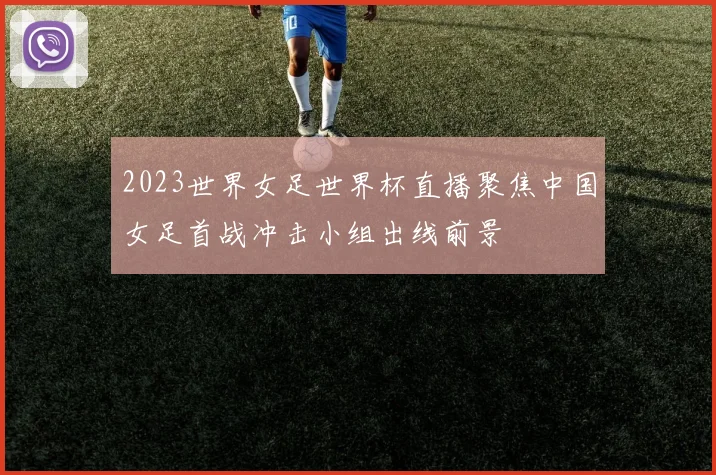 2023世界女足世界杯直播聚焦中国女足首战冲击小组出线前景