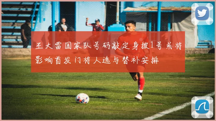王大雷国家队号码敲定身披1号或将影响首发门将人选与替补安排