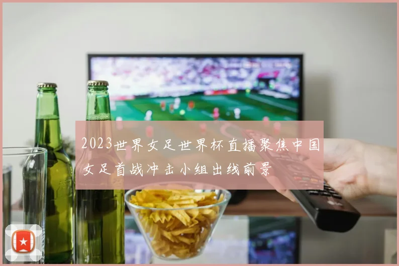 2023世界女足世界杯直播聚焦中国女足首战冲击小组出线前景