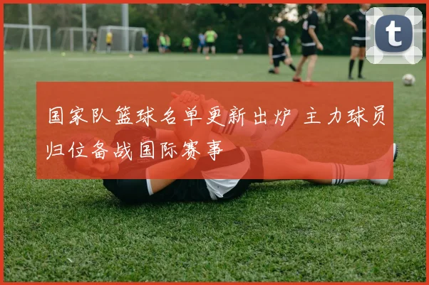 国家队篮球名单更新出炉 主力球员归位备战国际赛事