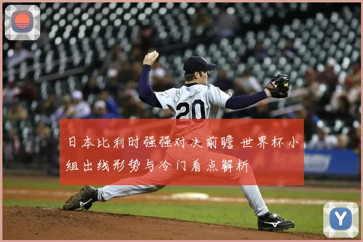 日本比利时强强对决前瞻 世界杯小组出线形势与冷门看点解析