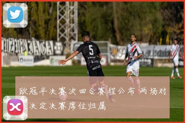欧冠半决赛次回合赛程公布 两场对决决定决赛席位归属