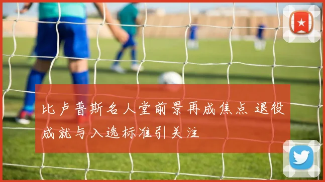 比卢普斯名人堂前景再成焦点 退役成就与入选标准引关注