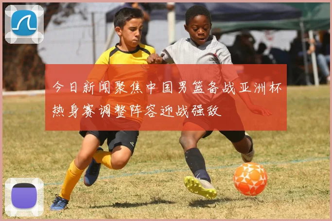 今日新闻聚焦中国男篮备战亚洲杯热身赛调整阵容迎战强敌