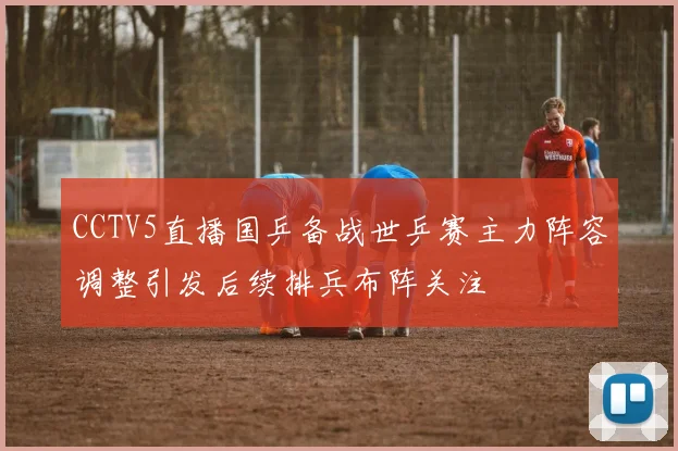 CCTV5直播国乒备战世乒赛主力阵容调整引发后续排兵布阵关注