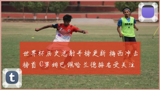 世界杯历史总射手榜更新 梅西冲击榜首 C罗姆巴佩哈兰德排名受关注