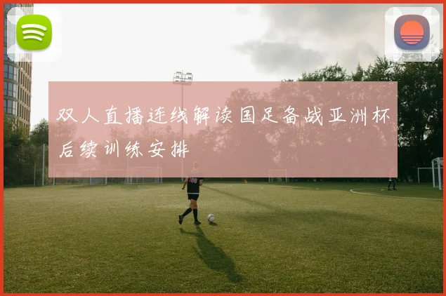 双人直播连线解读国足备战亚洲杯后续训练安排