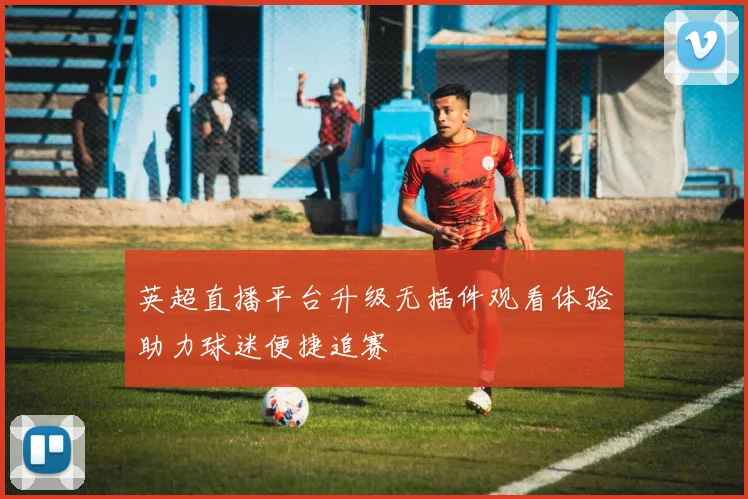 英超直播平台升级无插件观看体验助力球迷便捷追赛