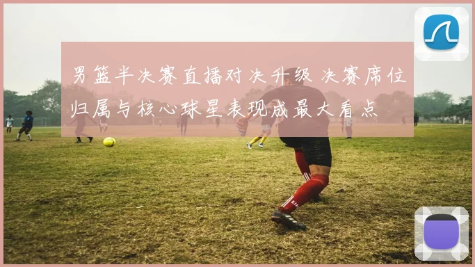 男篮半决赛直播对决升级 决赛席位归属与核心球星表现成最大看点