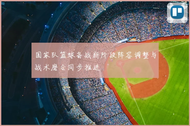 国家队篮球备战新阶段阵容调整与战术磨合同步推进