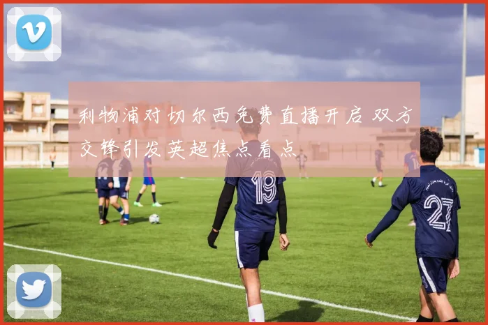 利物浦对切尔西免费直播开启 双方交锋引发英超焦点看点