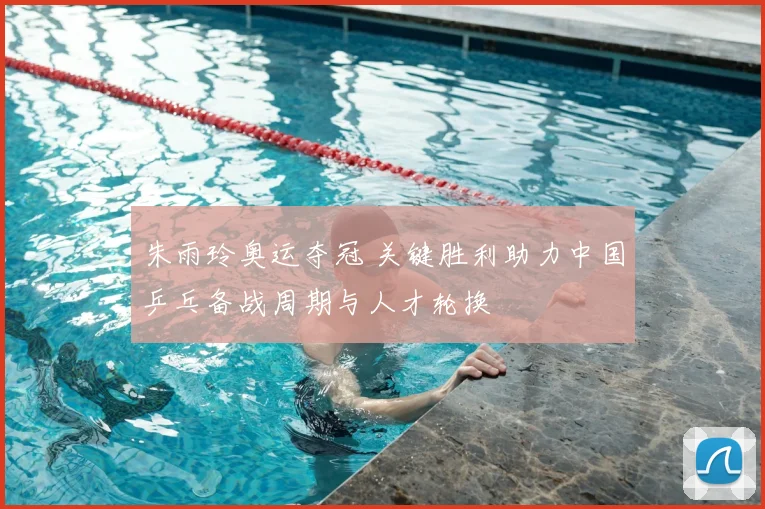 朱雨玲奥运夺冠 关键胜利助力中国乒乓备战周期与人才轮换