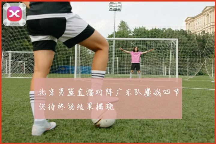 北京男篮直播对阵广东队鏖战四节仍待终场结果揭晓