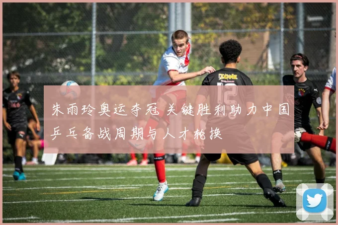 朱雨玲奥运夺冠 关键胜利助力中国乒乓备战周期与人才轮换