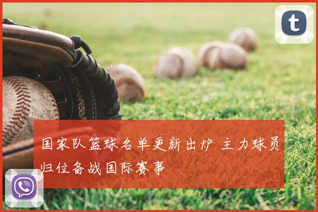 国家队篮球名单更新出炉 主力球员归位备战国际赛事