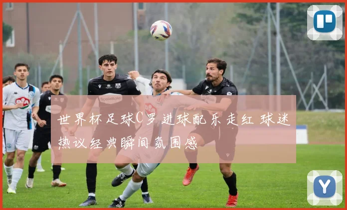 世界杯足球C罗进球配乐走红 球迷热议经典瞬间氛围感