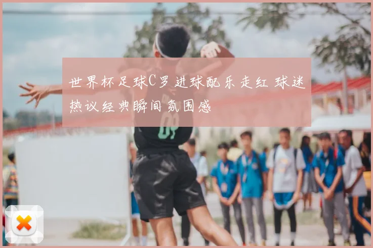 世界杯足球C罗进球配乐走红 球迷热议经典瞬间氛围感